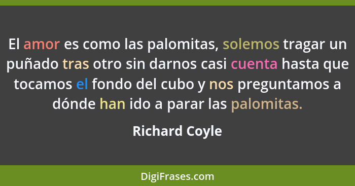 El amor es como las palomitas, solemos tragar un puñado tras otro sin darnos casi cuenta hasta que tocamos el fondo del cubo y nos pre... - Richard Coyle