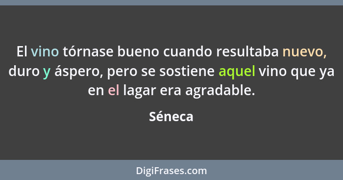 El vino tórnase bueno cuando resultaba nuevo, duro y áspero, pero se sostiene aquel vino que ya en el lagar era agradable.... - Séneca