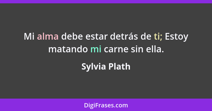 Mi alma debe estar detrás de ti; Estoy matando mi carne sin ella.... - Sylvia Plath