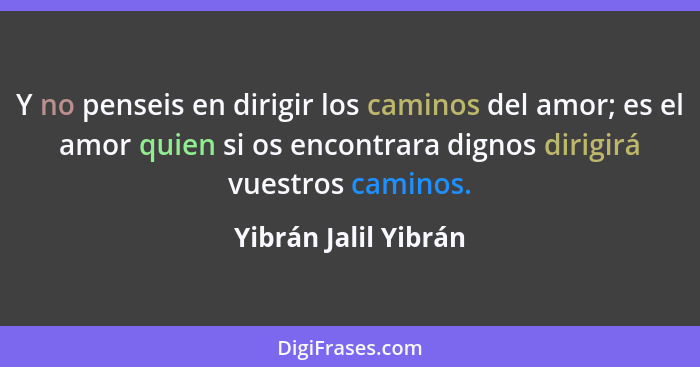 Y no penseis en dirigir los caminos del amor; es el amor quien si os encontrara dignos dirigirá vuestros caminos.... - Yibrán Jalil Yibrán