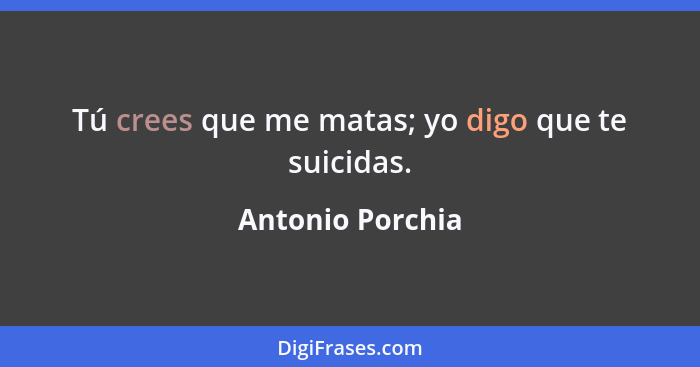 Tú crees que me matas; yo digo que te suicidas.... - Antonio Porchia