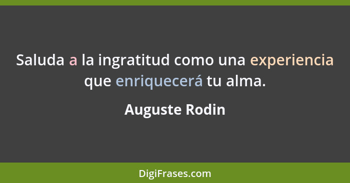 Saluda a la ingratitud como una experiencia que enriquecerá tu alma.... - Auguste Rodin