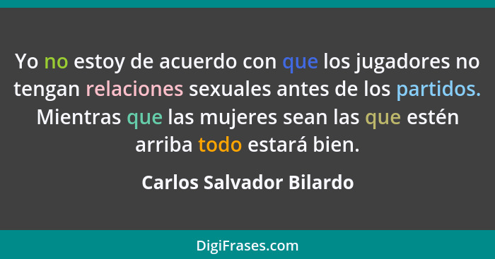 Yo no estoy de acuerdo con que los jugadores no tengan relaciones sexuales antes de los partidos. Mientras que las mujeres s... - Carlos Salvador Bilardo