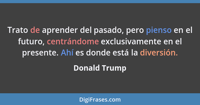 Trato de aprender del pasado, pero pienso en el futuro, centrándome exclusivamente en el presente. Ahí es donde está la diversión.... - Donald Trump