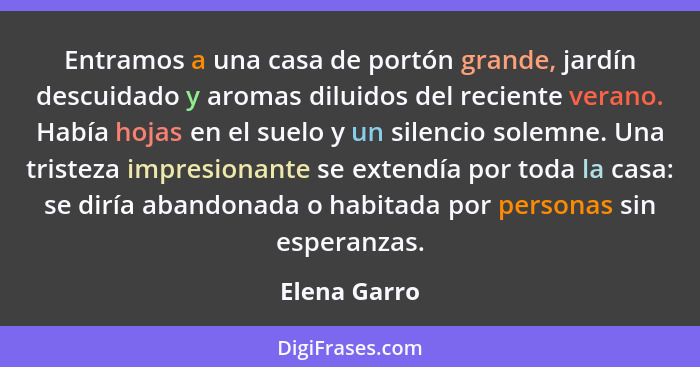 Entramos a una casa de portón grande, jardín descuidado y aromas diluidos del reciente verano. Había hojas en el suelo y un silencio sol... - Elena Garro