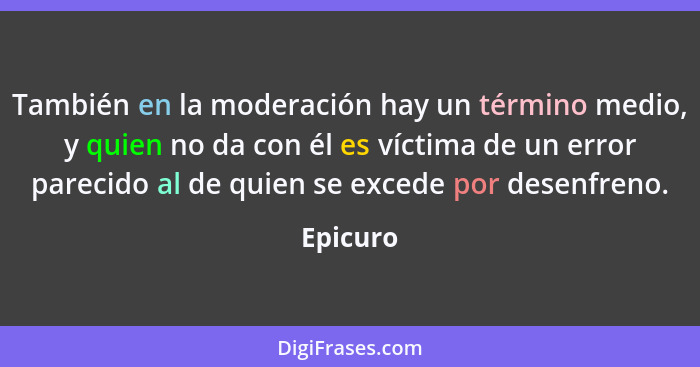 También en la moderación hay un término medio, y quien no da con él es víctima de un error parecido al de quien se excede por desenfreno.... - Epicuro