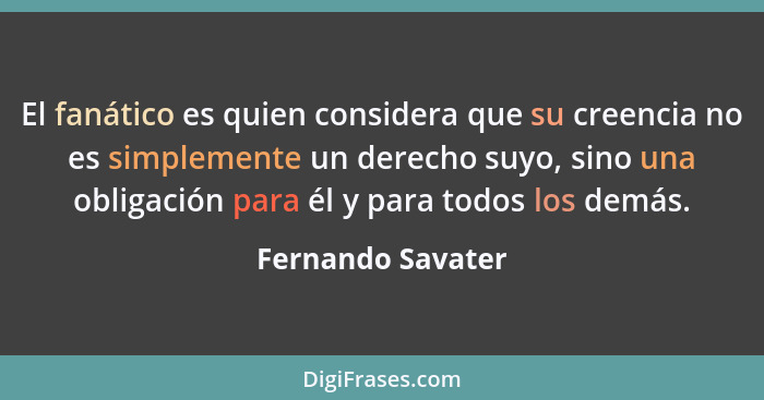 El fanático es quien considera que su creencia no es simplemente un derecho suyo, sino una obligación para él y para todos los demá... - Fernando Savater