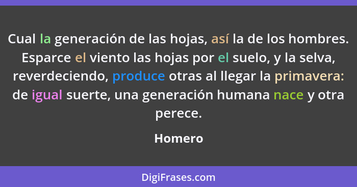 Cual la generación de las hojas, así la de los hombres. Esparce el viento las hojas por el suelo, y la selva, reverdeciendo, produce otras al... - Homero