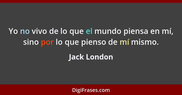 Yo no vivo de lo que el mundo piensa en mí, sino por lo que pienso de mí mismo.... - Jack London