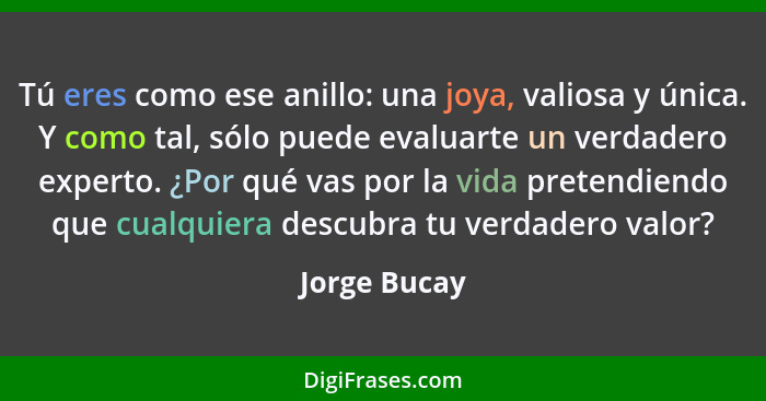 Tú eres como ese anillo: una joya, valiosa y única. Y como tal, sólo puede evaluarte un verdadero experto. ¿Por qué vas por la vida pret... - Jorge Bucay