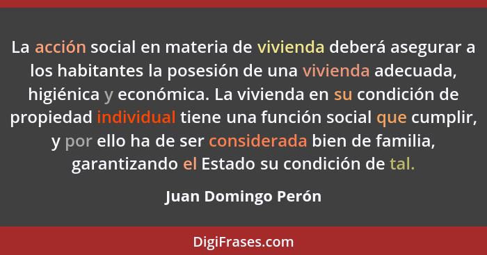 La acción social en materia de vivienda deberá asegurar a los habitantes la posesión de una vivienda adecuada, higiénica y económ... - Juan Domingo Perón