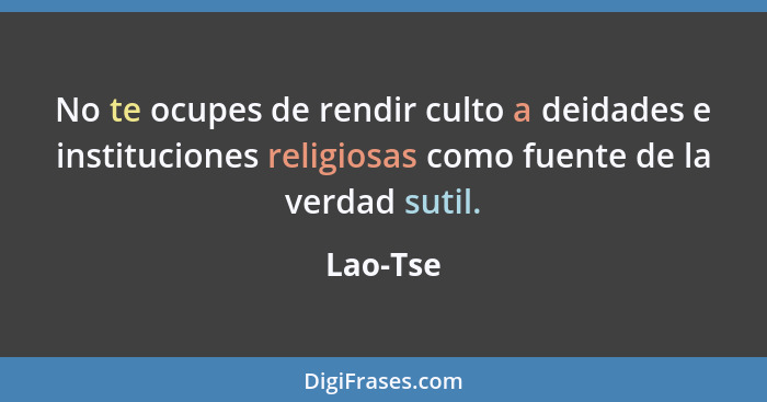 No te ocupes de rendir culto a deidades e instituciones religiosas como fuente de la verdad sutil.... - Lao-Tse