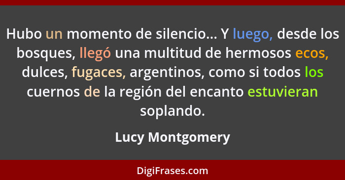 Hubo un momento de silencio... Y luego, desde los bosques, llegó una multitud de hermosos ecos, dulces, fugaces, argentinos, como si... - Lucy Montgomery