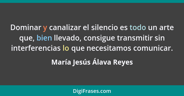 Dominar y canalizar el silencio es todo un arte que, bien llevado, consigue transmitir sin interferencias lo que necesitamos... - María Jesús Álava Reyes