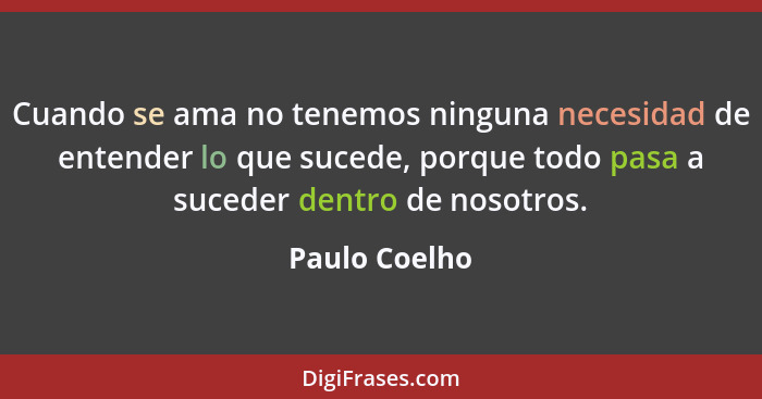 Cuando se ama no tenemos ninguna necesidad de entender lo que sucede, porque todo pasa a suceder dentro de nosotros.... - Paulo Coelho