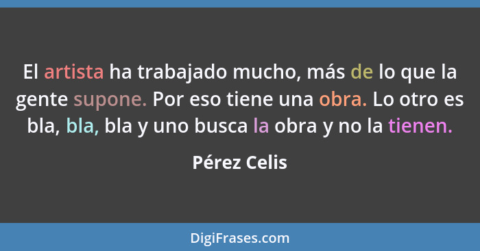 El artista ha trabajado mucho, más de lo que la gente supone. Por eso tiene una obra. Lo otro es bla, bla, bla y uno busca la obra y no... - Pérez Celis