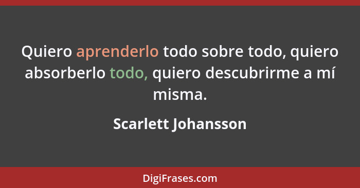 Quiero aprenderlo todo sobre todo, quiero absorberlo todo, quiero descubrirme a mí misma.... - Scarlett Johansson