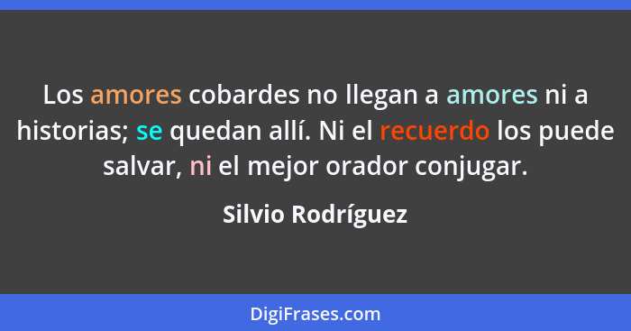 Los amores cobardes no llegan a amores ni a historias; se quedan allí. Ni el recuerdo los puede salvar, ni el mejor orador conjugar... - Silvio Rodríguez