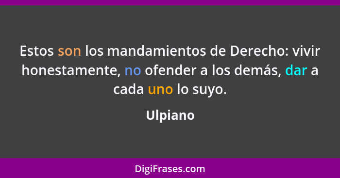 Estos son los mandamientos de Derecho: vivir honestamente, no ofender a los demás, dar a cada uno lo suyo.... - Ulpiano