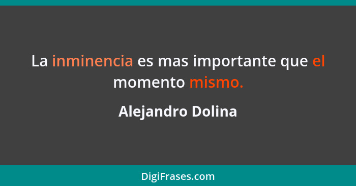 La inminencia es mas importante que el momento mismo.... - Alejandro Dolina