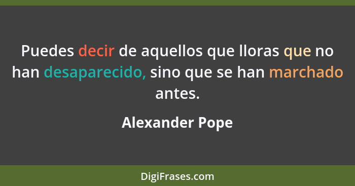 Puedes decir de aquellos que lloras que no han desaparecido, sino que se han marchado antes.... - Alexander Pope