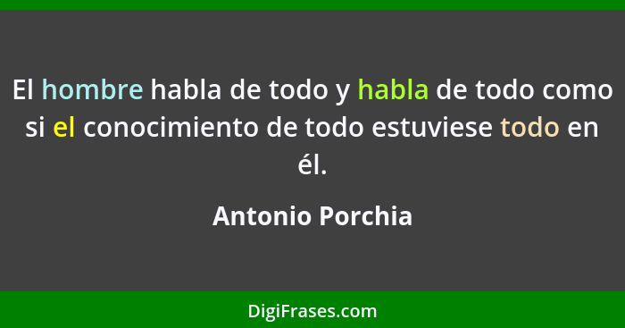 El hombre habla de todo y habla de todo como si el conocimiento de todo estuviese todo en él.... - Antonio Porchia