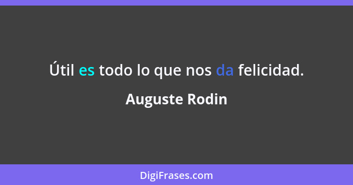 Útil es todo lo que nos da felicidad.... - Auguste Rodin