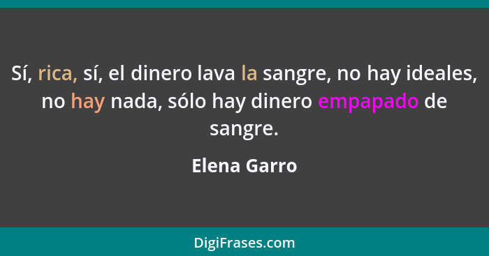 Sí, rica, sí, el dinero lava la sangre, no hay ideales, no hay nada, sólo hay dinero empapado de sangre.... - Elena Garro