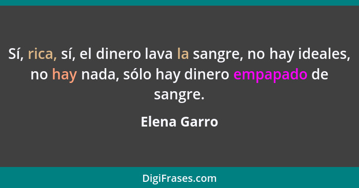 Sí, rica, sí, el dinero lava la sangre, no hay ideales, no hay nada, sólo hay dinero empapado de sangre.... - Elena Garro