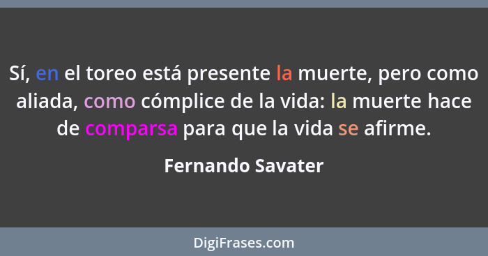 Sí, en el toreo está presente la muerte, pero como aliada, como cómplice de la vida: la muerte hace de comparsa para que la vida se... - Fernando Savater