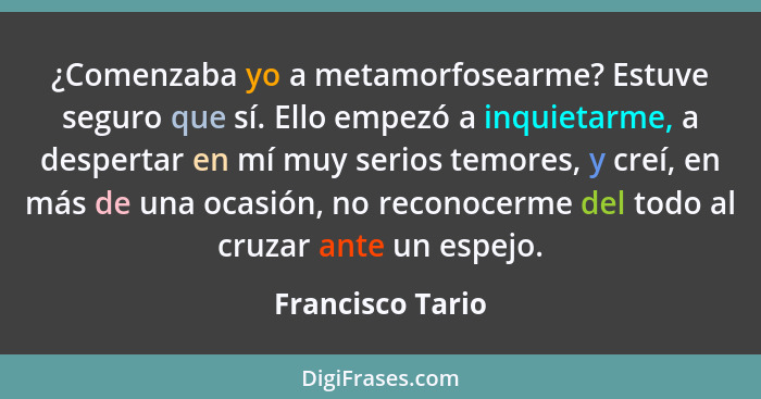 ¿Comenzaba yo a metamorfosearme? Estuve seguro que sí. Ello empezó a inquietarme, a despertar en mí muy serios temores, y creí, en m... - Francisco Tario