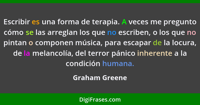 Escribir es una forma de terapia. A veces me pregunto cómo se las arreglan los que no escriben, o los que no pintan o componen música,... - Graham Greene
