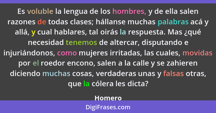 Es voluble la lengua de los hombres, y de ella salen razones de todas clases; hállanse muchas palabras acá y allá, y cual hablares, tal oirás... - Homero