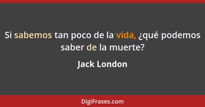 Si sabemos tan poco de la vida, ¿qué podemos saber de la muerte?... - Jack London