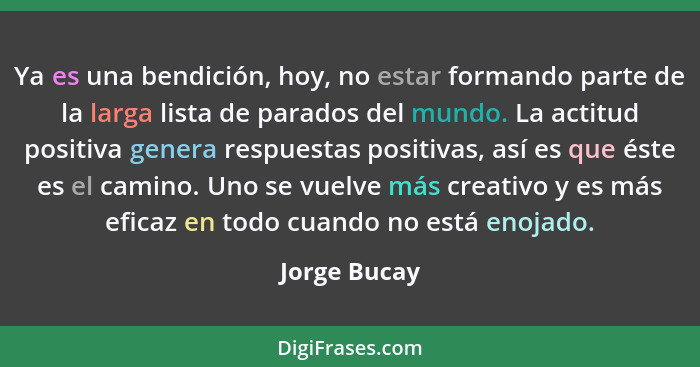 Ya es una bendición, hoy, no estar formando parte de la larga lista de parados del mundo. La actitud positiva genera respuestas positiva... - Jorge Bucay