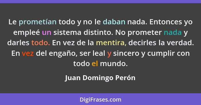 Le prometían todo y no le daban nada. Entonces yo empleé un sistema distinto. No prometer nada y darles todo. En vez de la mentir... - Juan Domingo Perón