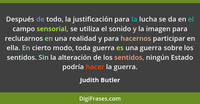 Después de todo, la justificación para la lucha se da en el campo sensorial, se utiliza el sonido y la imagen para reclutarnos en una... - Judith Butler