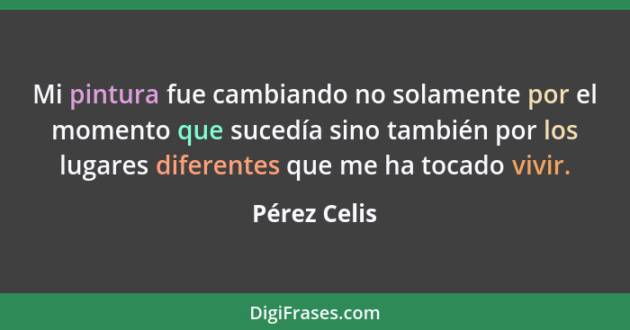 Mi pintura fue cambiando no solamente por el momento que sucedía sino también por los lugares diferentes que me ha tocado vivir.... - Pérez Celis