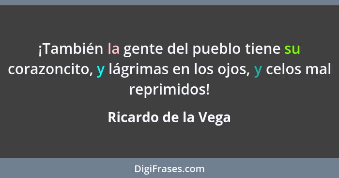 ¡También la gente del pueblo tiene su corazoncito, y lágrimas en los ojos, y celos mal reprimidos!... - Ricardo de la Vega