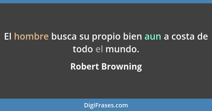 El hombre busca su propio bien aun a costa de todo el mundo.... - Robert Browning