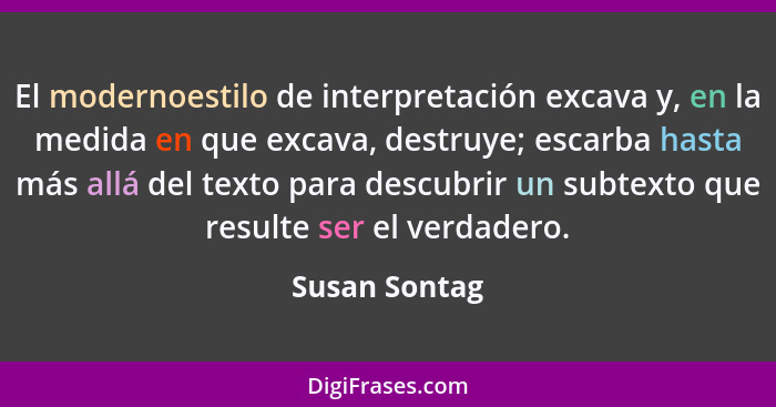 El modernoestilo de interpretación excava y, en la medida en que excava, destruye; escarba hasta más allá del texto para descubrir un s... - Susan Sontag