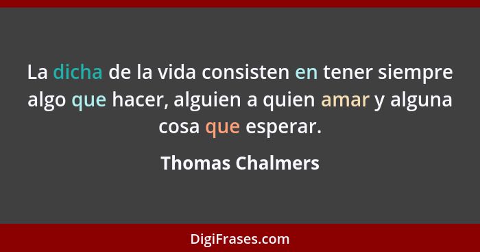 La dicha de la vida consisten en tener siempre algo que hacer, alguien a quien amar y alguna cosa que esperar.... - Thomas Chalmers