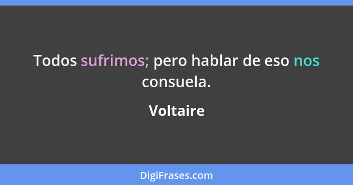 Todos sufrimos; pero hablar de eso nos consuela.... - Voltaire