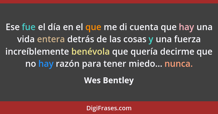 Ese fue el día en el que me di cuenta que hay una vida entera detrás de las cosas y una fuerza increíblemente benévola que quería decirm... - Wes Bentley