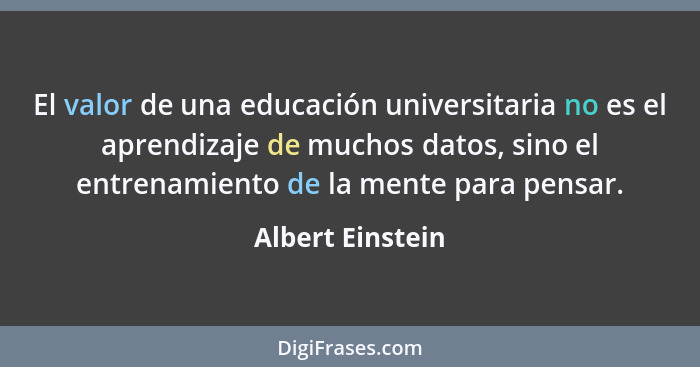 El valor de una educación universitaria no es el aprendizaje de muchos datos, sino el entrenamiento de la mente para pensar.... - Albert Einstein