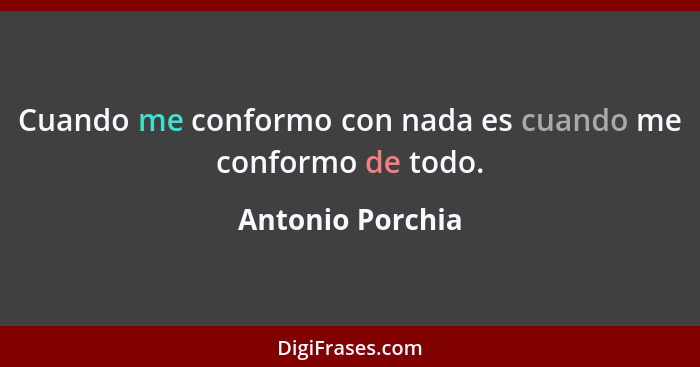 Cuando me conformo con nada es cuando me conformo de todo.... - Antonio Porchia