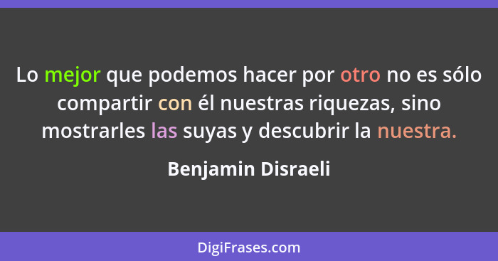 Lo mejor que podemos hacer por otro no es sólo compartir con él nuestras riquezas, sino mostrarles las suyas y descubrir la nuestr... - Benjamin Disraeli