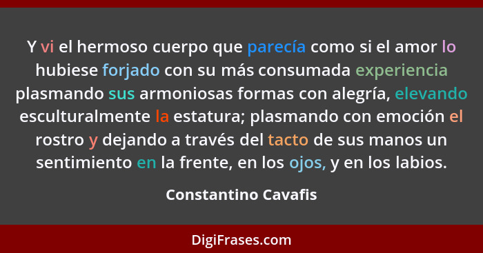 Y vi el hermoso cuerpo que parecía como si el amor lo hubiese forjado con su más consumada experiencia plasmando sus armoniosas... - Constantino Cavafis