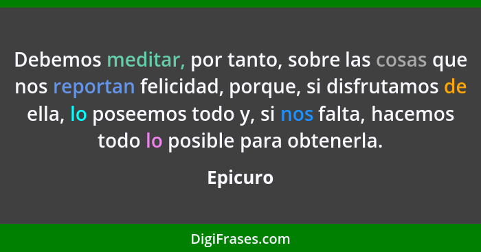 Debemos meditar, por tanto, sobre las cosas que nos reportan felicidad, porque, si disfrutamos de ella, lo poseemos todo y, si nos falta, ha... - Epicuro