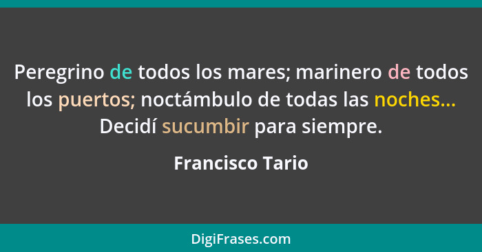 Peregrino de todos los mares; marinero de todos los puertos; noctámbulo de todas las noches... Decidí sucumbir para siempre.... - Francisco Tario